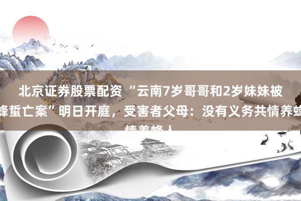 北京证券股票配资 “云南7岁哥哥和2岁妹妹被胡蜂蜇亡案”明日开庭，受害者父母：没有义务共情养蜂人