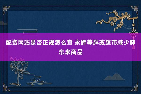 配资网站是否正规怎么查 永辉等胖改超市减少胖东来商品