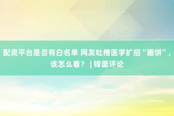 配资平台是否有白名单 网友吐槽医学扩招“画饼”，该怎么看？ | 锋面评论