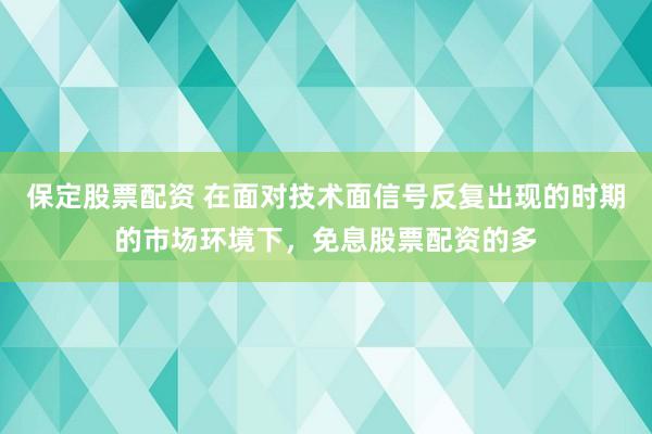 保定股票配资 在面对技术面信号反复出现的时期的市场环境下，免息股票配资的多