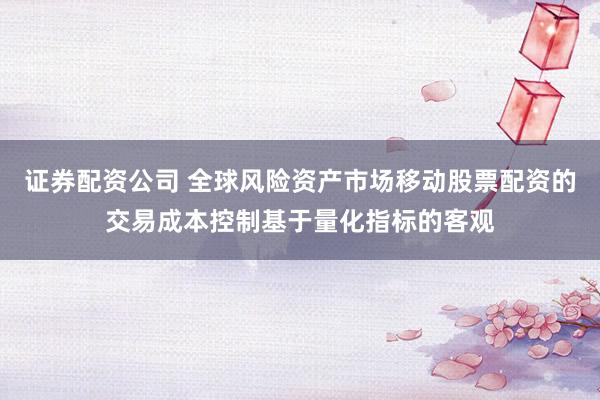 证券配资公司 全球风险资产市场移动股票配资的交易成本控制基于量化指标的客观