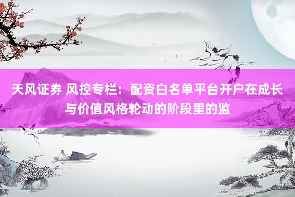 天风证券 风控专栏：配资白名单平台开户在成长与价值风格轮动的阶段里的监