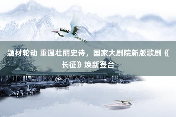 题材轮动 重温壮丽史诗，国家大剧院新版歌剧《长征》焕新登台