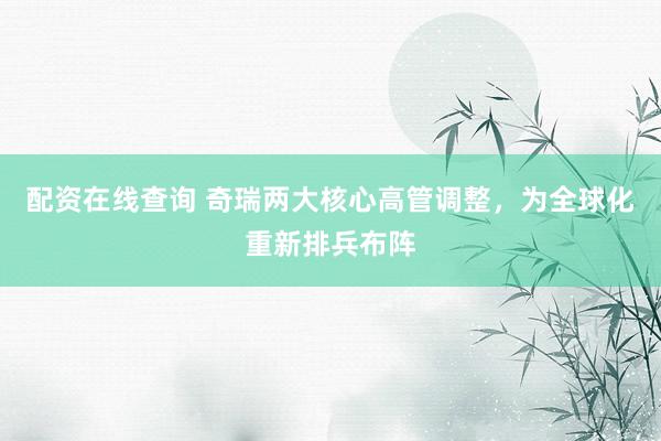 配资在线查询 奇瑞两大核心高管调整，为全球化重新排兵布阵