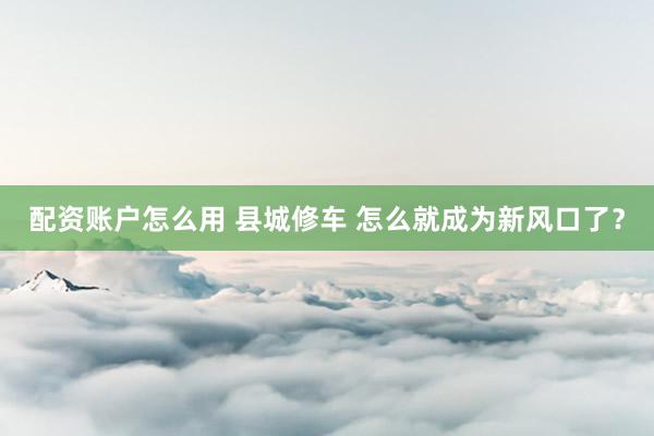 配资账户怎么用 县城修车 怎么就成为新风口了？
