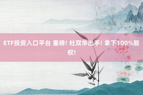 ETF投资入口平台 重磅! 杜双华出手! 拿下100%股权!