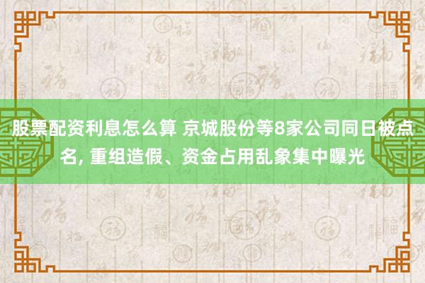 股票配资利息怎么算 京城股份等8家公司同日被点名, 重组造假、资金占用乱象集中曝光