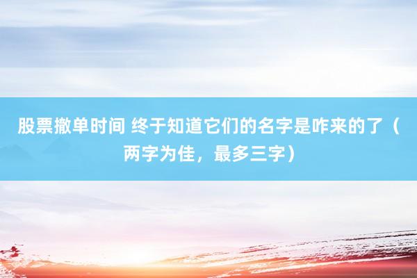 股票撤单时间 终于知道它们的名字是咋来的了（两字为佳，最多三字）