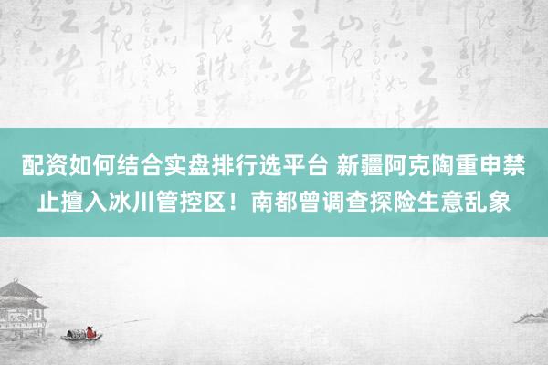 配资如何结合实盘排行选平台 新疆阿克陶重申禁止擅入冰川管控区！南都曾调查探险生意乱象
