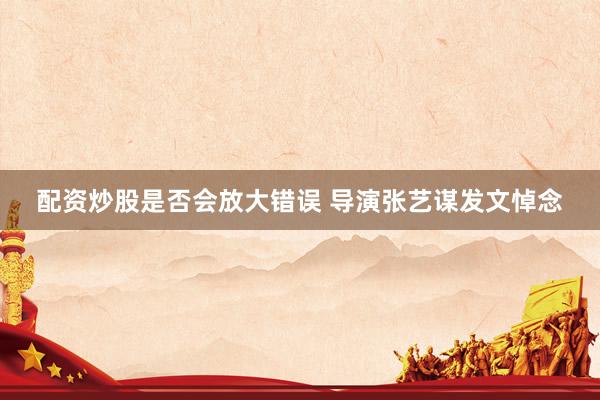 配资炒股是否会放大错误 导演张艺谋发文悼念