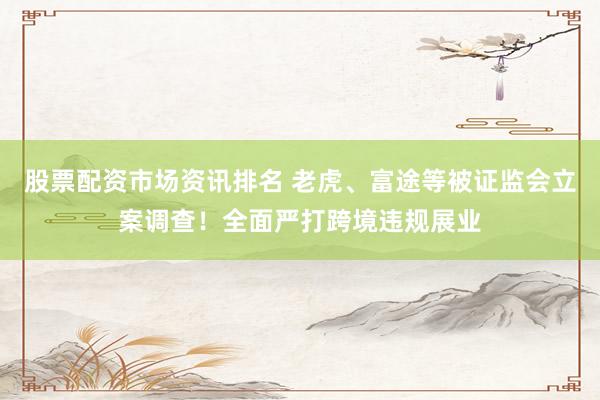 股票配资市场资讯排名 老虎、富途等被证监会立案调查！全面严打跨境违规展业