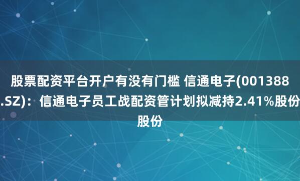 股票配资平台开户有没有门槛 信通电子(001388.SZ)：信通电子员工战配资管计划拟减持2.41%股份