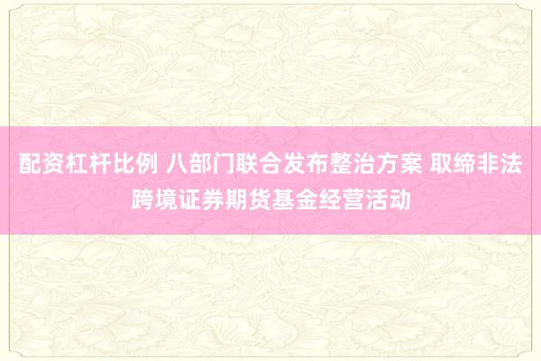 配资杠杆比例 八部门联合发布整治方案 取缔非法跨境证券期货基金经营活动