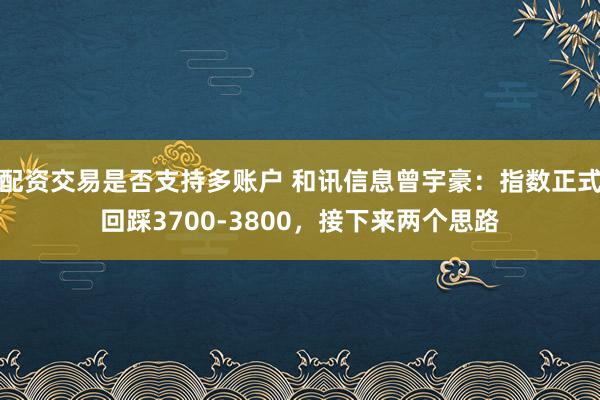 配资交易是否支持多账户 和讯信息曾宇豪：指数正式回踩3700-3800，接下来两个思路