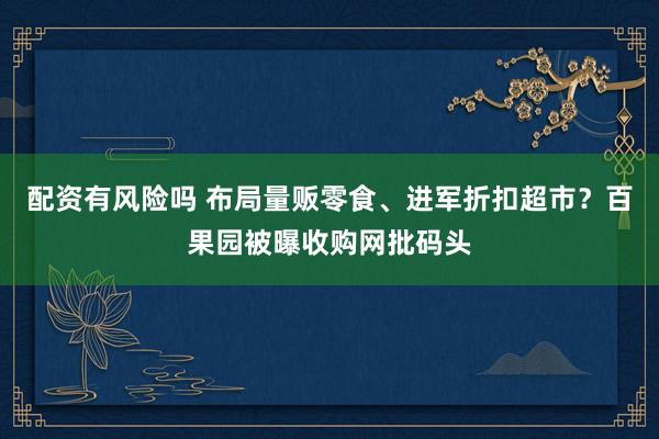 配资有风险吗 布局量贩零食、进军折扣超市？百果园被曝收购网批码头