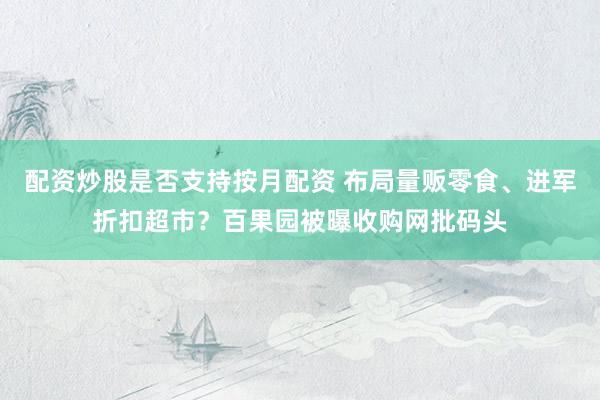 配资炒股是否支持按月配资 布局量贩零食、进军折扣超市？百果园被曝收购网批码头