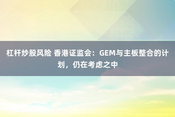 杠杆炒股风险 香港证监会：GEM与主板整合的计划，仍在考虑之中