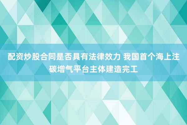 配资炒股合同是否具有法律效力 我国首个海上注碳增气平台主体建造完工