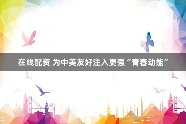 在线配资 为中美友好注入更强“青春动能”