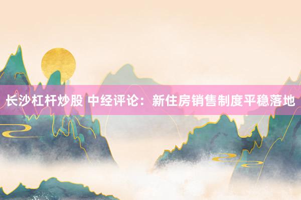 长沙杠杆炒股 中经评论：新住房销售制度平稳落地