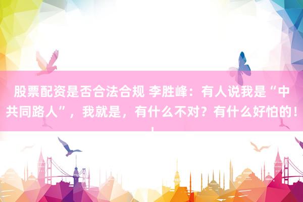 股票配资是否合法合规 李胜峰：有人说我是“中共同路人”，我就是，有什么不对？有什么好怕的！