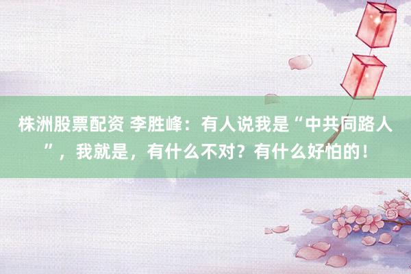 株洲股票配资 李胜峰：有人说我是“中共同路人”，我就是，有什么不对？有什么好怕的！