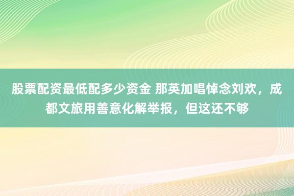 股票配资最低配多少资金 那英加唱悼念刘欢，成都文旅用善意化解举报，但这还不够