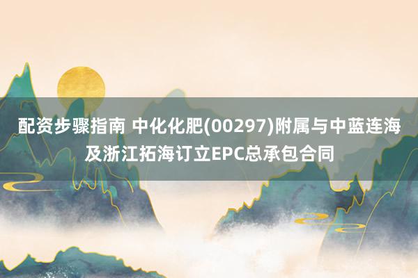 配资步骤指南 中化化肥(00297)附属与中蓝连海及浙江拓海订立EPC总承包合同