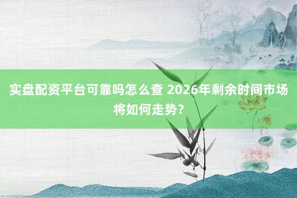实盘配资平台可靠吗怎么查 2026年剩余时间市场将如何走势？
