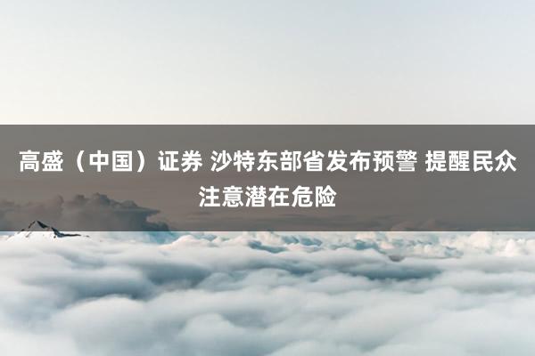 高盛（中国）证券 沙特东部省发布预警 提醒民众注意潜在危险