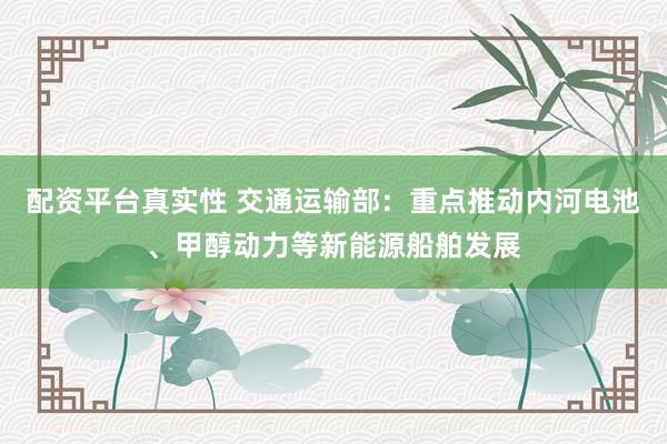 配资平台真实性 交通运输部:重点推动内河电池、甲醇动力等新能源船舶发展