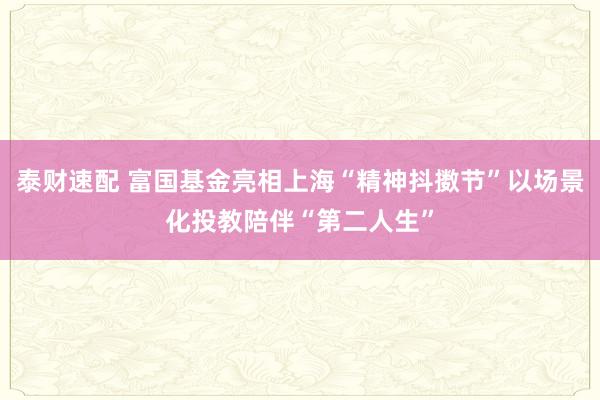 泰财速配 富国基金亮相上海“精神抖擞节”以场景化投教陪伴“第二人生”