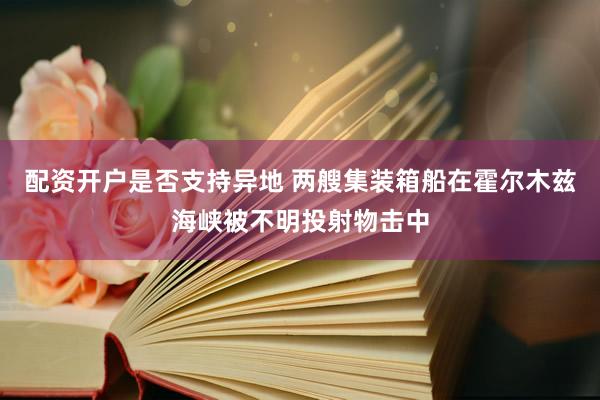 配资开户是否支持异地 两艘集装箱船在霍尔木兹海峡被不明投射物击中