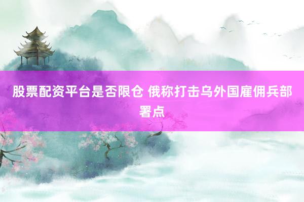 股票配资平台是否限仓 俄称打击乌外国雇佣兵部署点