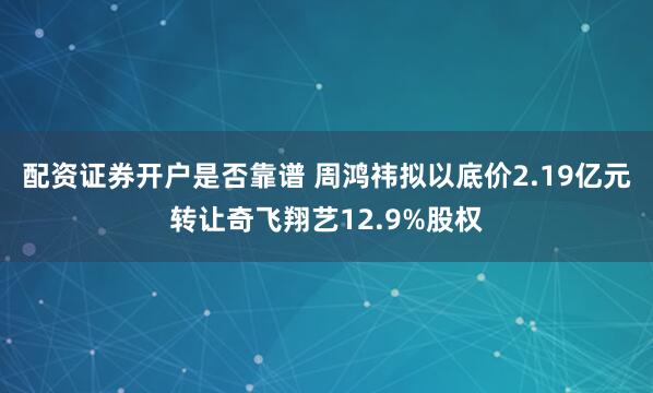 配资证券开户是否靠谱 周鸿祎拟以底价2.19亿元转让奇飞翔艺12.9%股权
