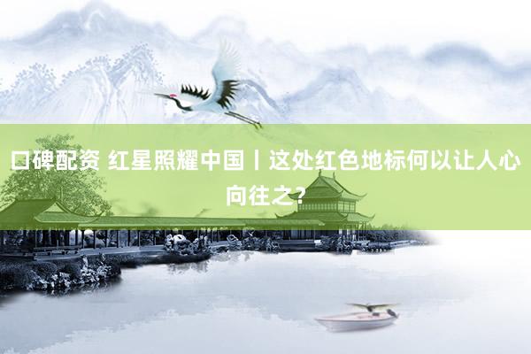 口碑配资 红星照耀中国丨这处红色地标何以让人心向往之？