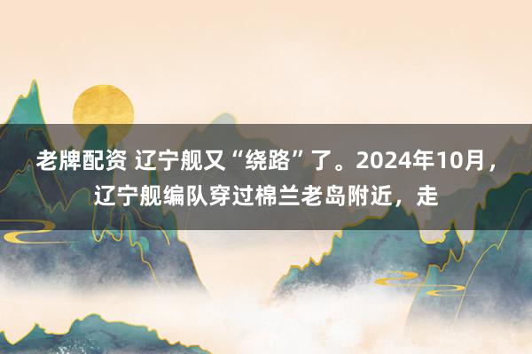 老牌配资 辽宁舰又“绕路”了。2024年10月，辽宁舰编队穿过棉兰老岛附近，走