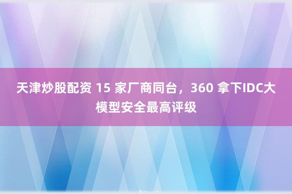 天津炒股配资 15 家厂商同台，360 拿下IDC大模型安全最高评级