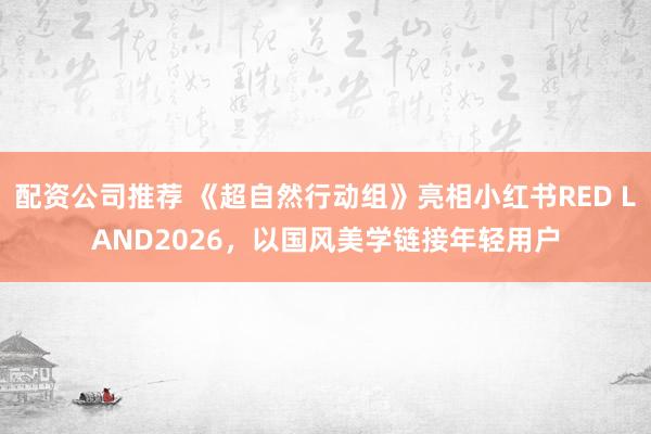 配资公司推荐 《超自然行动组》亮相小红书RED LAND2026，以国风美学链接年轻用户