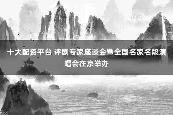 十大配资平台 评剧专家座谈会暨全国名家名段演唱会在京举办