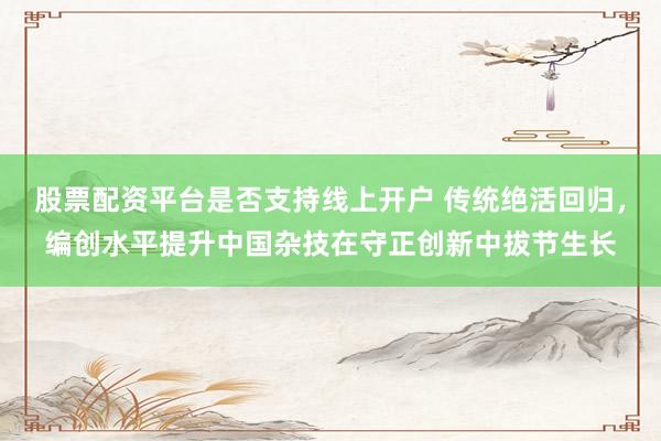 股票配资平台是否支持线上开户 传统绝活回归，编创水平提升中国杂技在守正创新中拔节生长