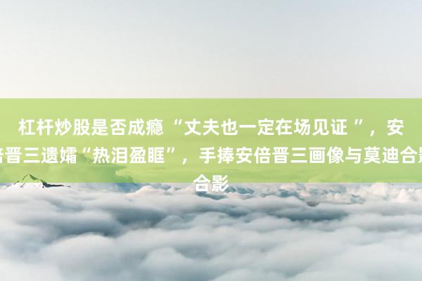 杠杆炒股是否成瘾 “丈夫也一定在场见证 ”,安倍晋三遗孀“热泪盈眶”,手捧安倍晋三画像与莫迪合影