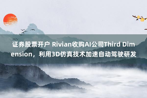 证券股票开户 Rivian收购AI公司Third Dimension，利用3D仿真技术加速自动驾驶研发