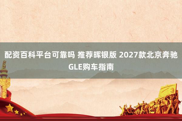 配资百科平台可靠吗 推荐晖银版 2027款北京奔驰GLE购车指南