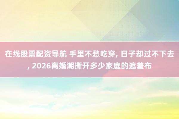 在线股票配资导航 手里不愁吃穿, 日子却过不下去, 2026离婚潮撕开多少家庭的遮羞布