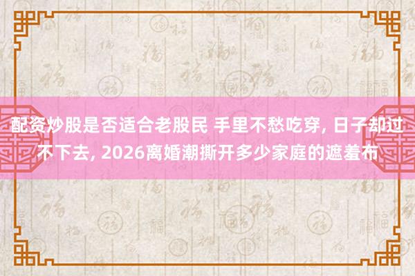 配资炒股是否适合老股民 手里不愁吃穿, 日子却过不下去, 2026离婚潮撕开多少家庭的遮羞布