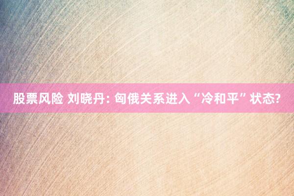 股票风险 刘晓丹: 匈俄关系进入“冷和平”状态?