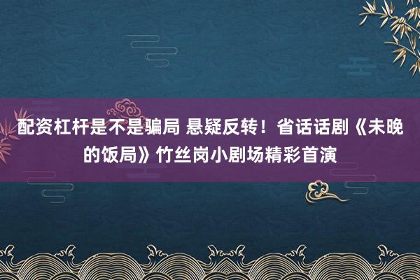 配资杠杆是不是骗局 悬疑反转！省话话剧《未晚的饭局》竹丝岗小剧场精彩首演