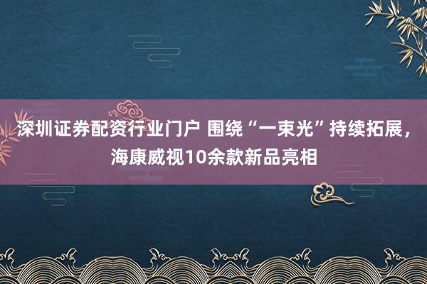 深圳证券配资行业门户 围绕“一束光”持续拓展，海康威视10余款新品亮相