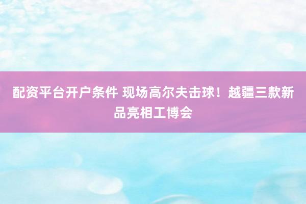 配资平台开户条件 现场高尔夫击球！越疆三款新品亮相工博会
